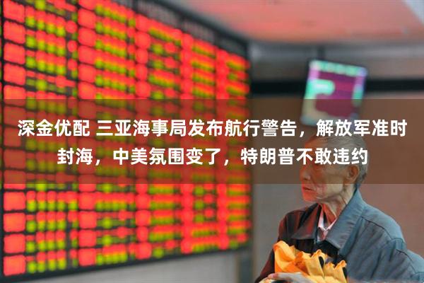 深金优配 三亚海事局发布航行警告，解放军准时封海，中美氛围变了，特朗普不敢违约