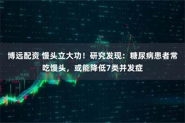 博远配资 馒头立大功！研究发现：糖尿病患者常吃馒头，或能降低7类并发症
