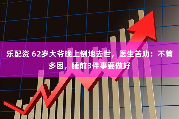 乐配资 62岁大爷晚上倒地去世，医生苦劝：不管多困，睡前3件事要做好