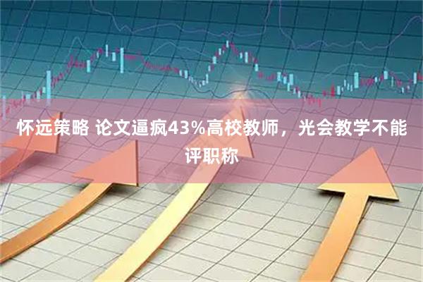 怀远策略 论文逼疯43%高校教师，光会教学不能评职称