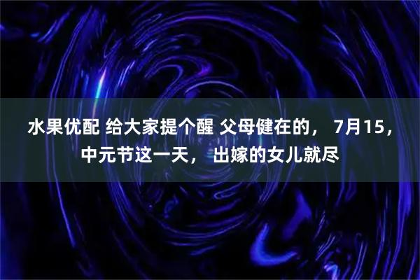 水果优配 给大家提个醒 父母健在的， 7月15，中元节这一天， 出嫁的女儿就尽