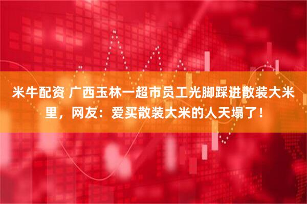 米牛配资 广西玉林一超市员工光脚踩进散装大米里，网友：爱买散装大米的人天塌了！