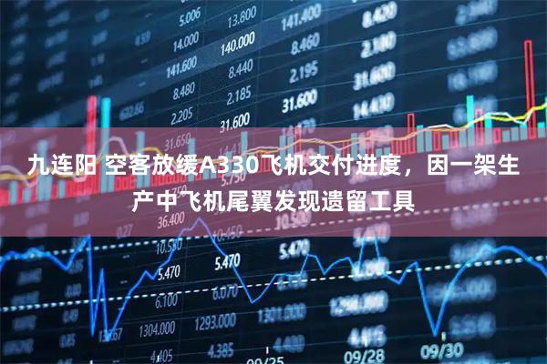 九连阳 空客放缓A330飞机交付进度，因一架生产中飞机尾翼发现遗留工具