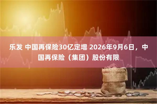 乐发 中国再保险30亿定增 2026年9月6日,中国再保险(集团)股份有限
