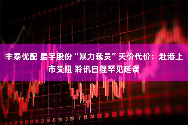 丰泰优配 星宇股份“暴力裁员”天价代价：赴港上市受阻 聆讯日程罕见延误
