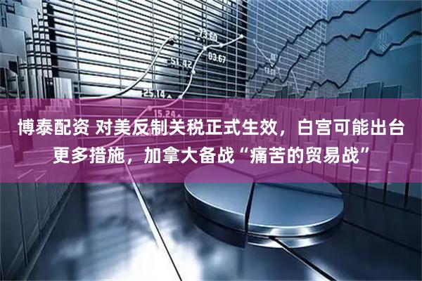 博泰配资 对美反制关税正式生效，白宫可能出台更多措施，加拿大备战“痛苦的贸易战”